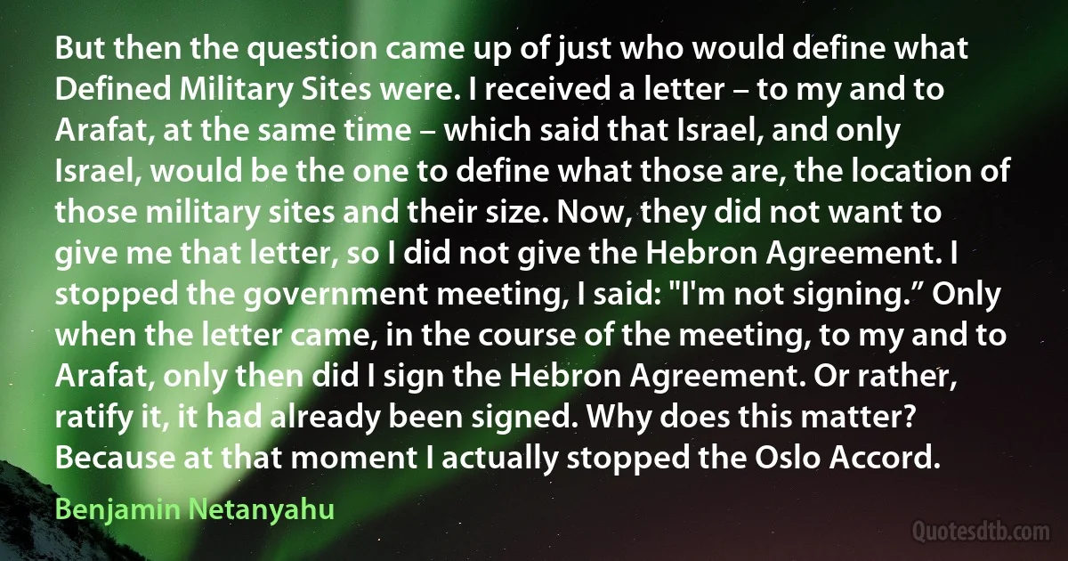 But then the question came up of just who would define what Defined Military Sites were. I received a letter – to my and to Arafat, at the same time – which said that Israel, and only Israel, would be the one to define what those are, the location of those military sites and their size. Now, they did not want to give me that letter, so I did not give the Hebron Agreement. I stopped the government meeting, I said: "I'm not signing.” Only when the letter came, in the course of the meeting, to my and to Arafat, only then did I sign the Hebron Agreement. Or rather, ratify it, it had already been signed. Why does this matter? Because at that moment I actually stopped the Oslo Accord. (Benjamin Netanyahu)