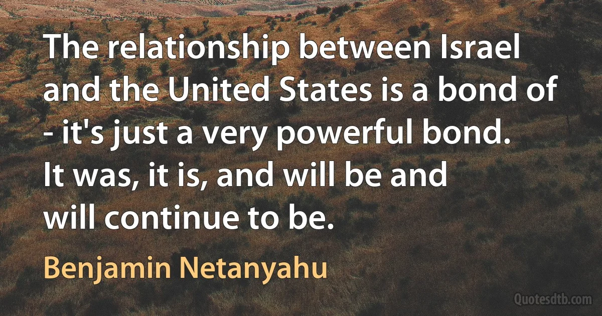 The relationship between Israel and the United States is a bond of - it's just a very powerful bond. It was, it is, and will be and will continue to be. (Benjamin Netanyahu)