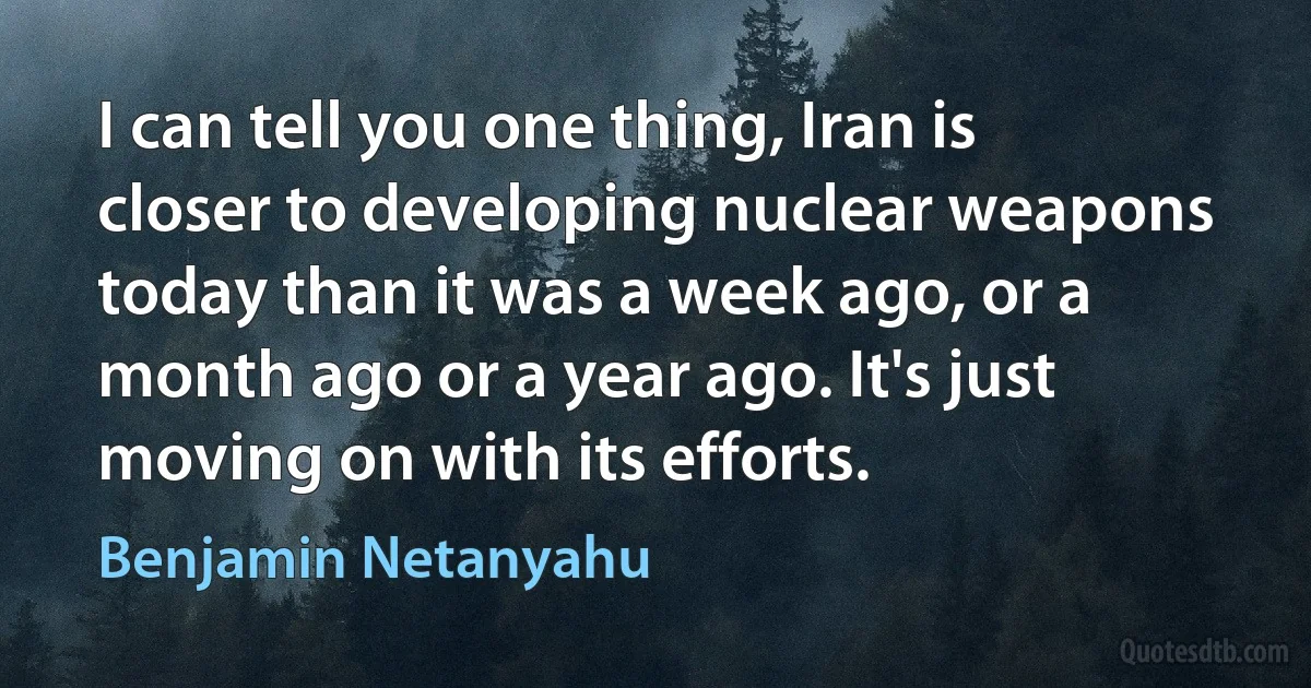 I can tell you one thing, Iran is closer to developing nuclear weapons today than it was a week ago, or a month ago or a year ago. It's just moving on with its efforts. (Benjamin Netanyahu)