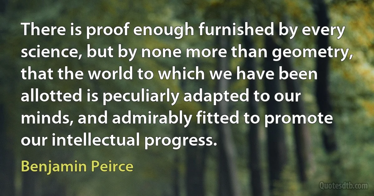 There is proof enough furnished by every science, but by none more than geometry, that the world to which we have been allotted is peculiarly adapted to our minds, and admirably fitted to promote our intellectual progress. (Benjamin Peirce)