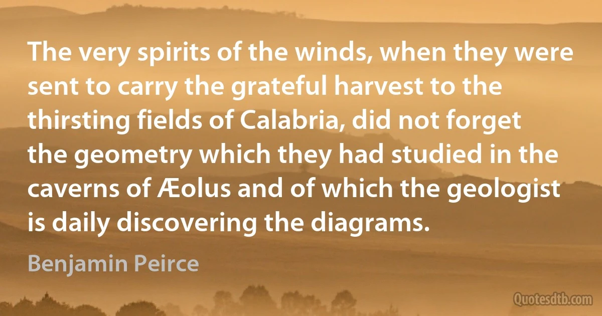 The very spirits of the winds, when they were sent to carry the grateful harvest to the thirsting fields of Calabria, did not forget the geometry which they had studied in the caverns of Æolus and of which the geologist is daily discovering the diagrams. (Benjamin Peirce)