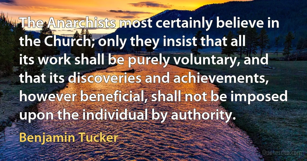 The Anarchists most certainly believe in the Church; only they insist that all its work shall be purely voluntary, and that its discoveries and achievements, however beneficial, shall not be imposed upon the individual by authority. (Benjamin Tucker)