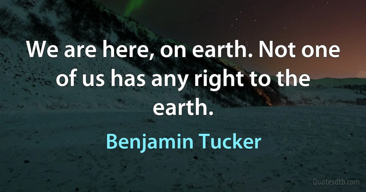 We are here, on earth. Not one of us has any right to the earth. (Benjamin Tucker)