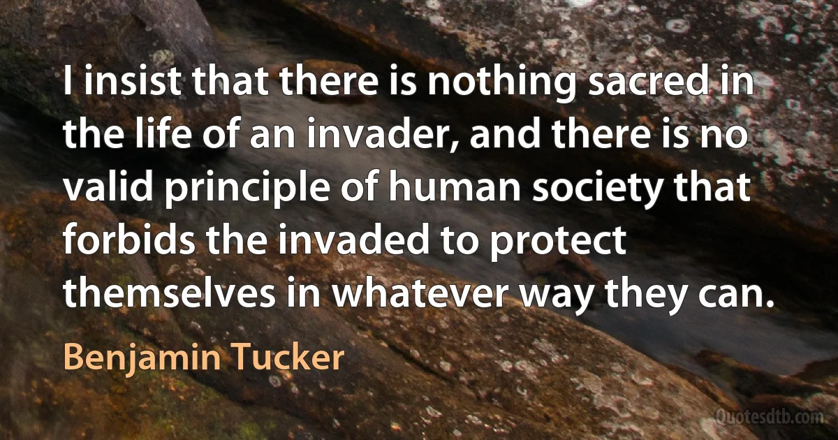 I insist that there is nothing sacred in the life of an invader, and there is no valid principle of human society that forbids the invaded to protect themselves in whatever way they can. (Benjamin Tucker)