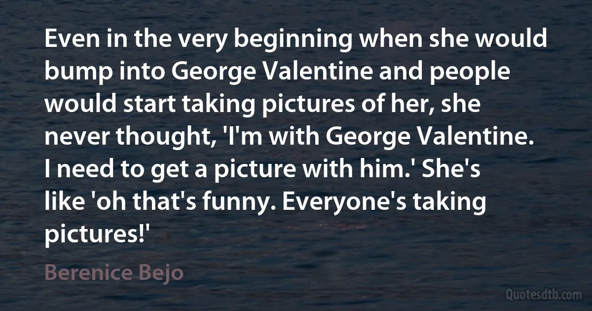 Even in the very beginning when she would bump into George Valentine and people would start taking pictures of her, she never thought, 'I'm with George Valentine. I need to get a picture with him.' She's like 'oh that's funny. Everyone's taking pictures!' (Berenice Bejo)