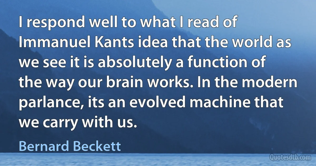 I respond well to what I read of Immanuel Kants idea that the world as we see it is absolutely a function of the way our brain works. In the modern parlance, its an evolved machine that we carry with us. (Bernard Beckett)