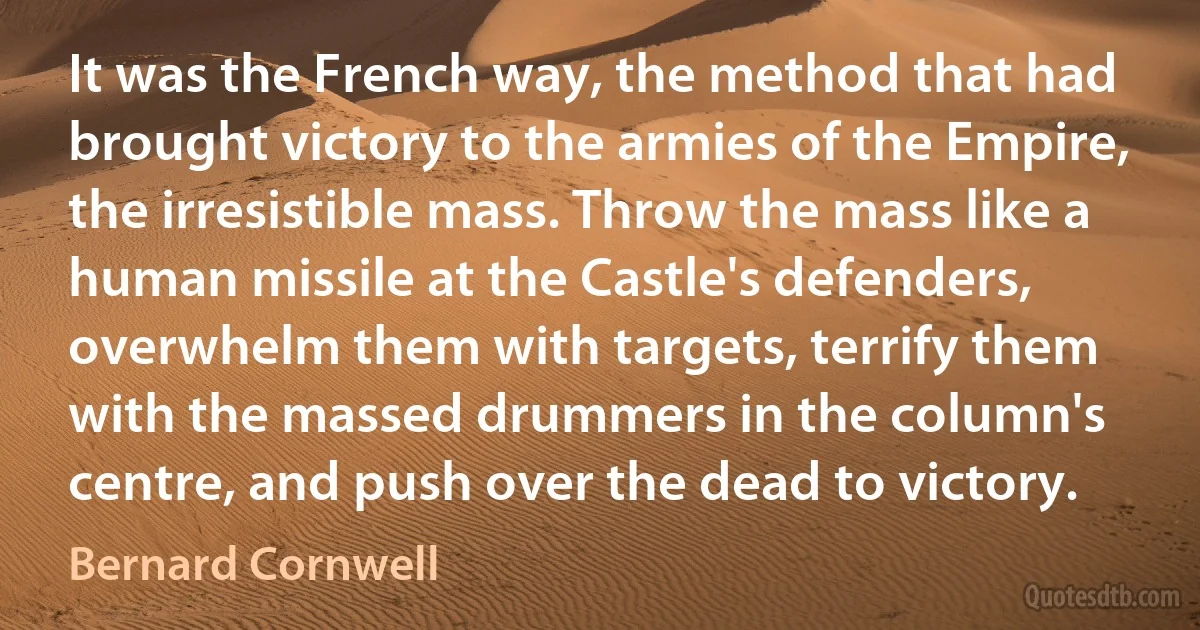 It was the French way, the method that had brought victory to the armies of the Empire, the irresistible mass. Throw the mass like a human missile at the Castle's defenders, overwhelm them with targets, terrify them with the massed drummers in the column's centre, and push over the dead to victory. (Bernard Cornwell)