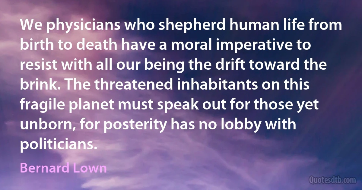 We physicians who shepherd human life from birth to death have a moral imperative to resist with all our being the drift toward the brink. The threatened inhabitants on this fragile planet must speak out for those yet unborn, for posterity has no lobby with politicians. (Bernard Lown)