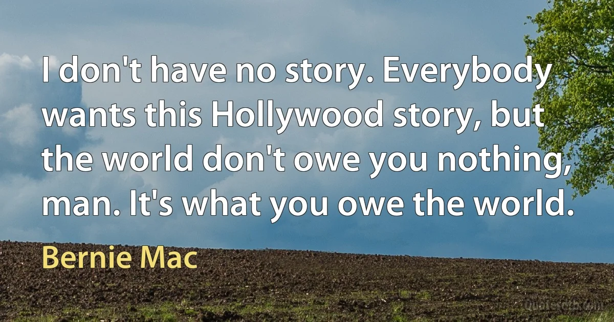 I don't have no story. Everybody wants this Hollywood story, but the world don't owe you nothing, man. It's what you owe the world. (Bernie Mac)