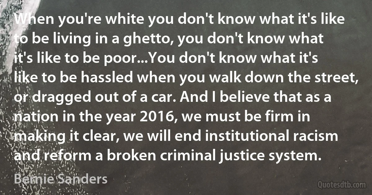 When you're white you don't know what it's like to be living in a ghetto, you don't know what it's like to be poor...You don't know what it's like to be hassled when you walk down the street, or dragged out of a car. And I believe that as a nation in the year 2016, we must be firm in making it clear, we will end institutional racism and reform a broken criminal justice system. (Bernie Sanders)