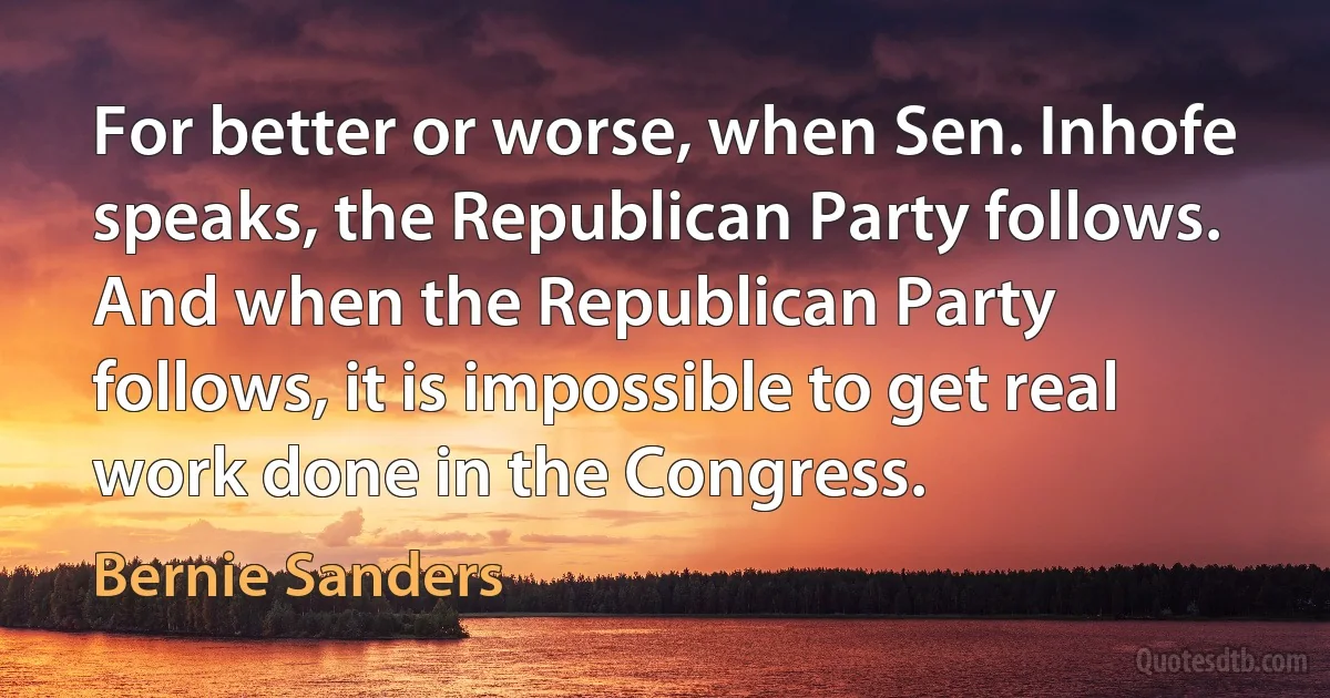 For better or worse, when Sen. Inhofe speaks, the Republican Party follows. And when the Republican Party follows, it is impossible to get real work done in the Congress. (Bernie Sanders)