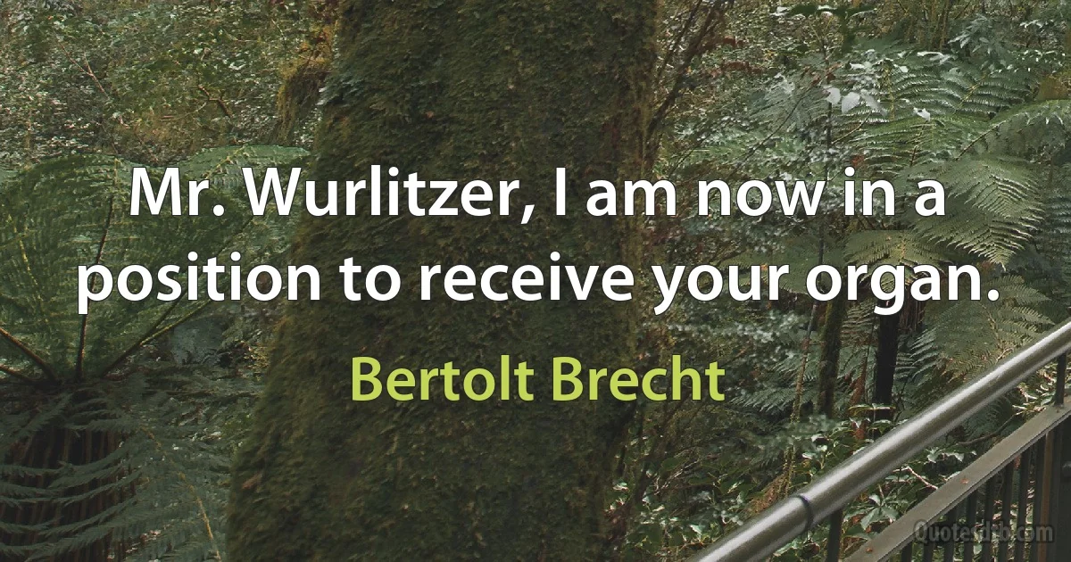 Mr. Wurlitzer, I am now in a position to receive your organ. (Bertolt Brecht)