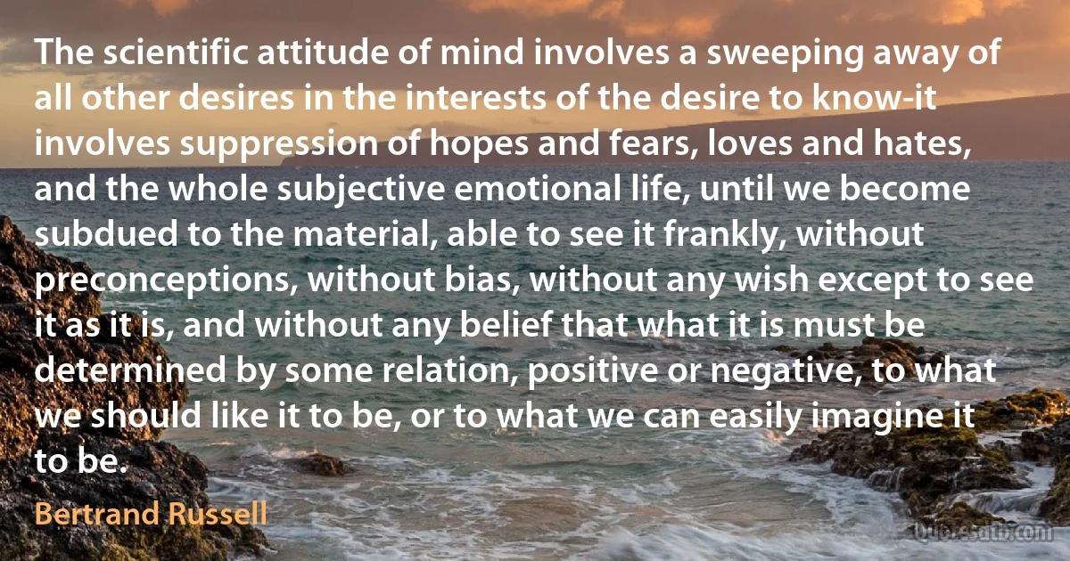 The scientific attitude of mind involves a sweeping away of all other desires in the interests of the desire to know-it involves suppression of hopes and fears, loves and hates, and the whole subjective emotional life, until we become subdued to the material, able to see it frankly, without preconceptions, without bias, without any wish except to see it as it is, and without any belief that what it is must be determined by some relation, positive or negative, to what we should like it to be, or to what we can easily imagine it to be. (Bertrand Russell)