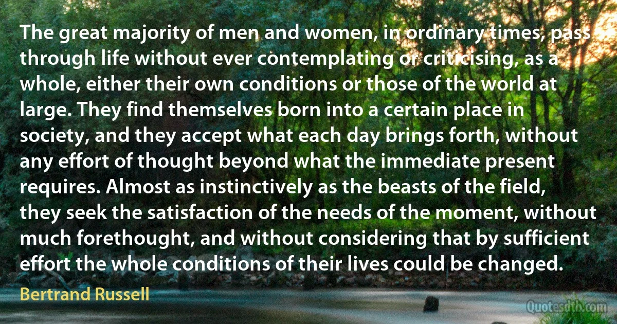 The great majority of men and women, in ordinary times, pass through life without ever contemplating or criticising, as a whole, either their own conditions or those of the world at large. They find themselves born into a certain place in society, and they accept what each day brings forth, without any effort of thought beyond what the immediate present requires. Almost as instinctively as the beasts of the field, they seek the satisfaction of the needs of the moment, without much forethought, and without considering that by sufficient effort the whole conditions of their lives could be changed. (Bertrand Russell)