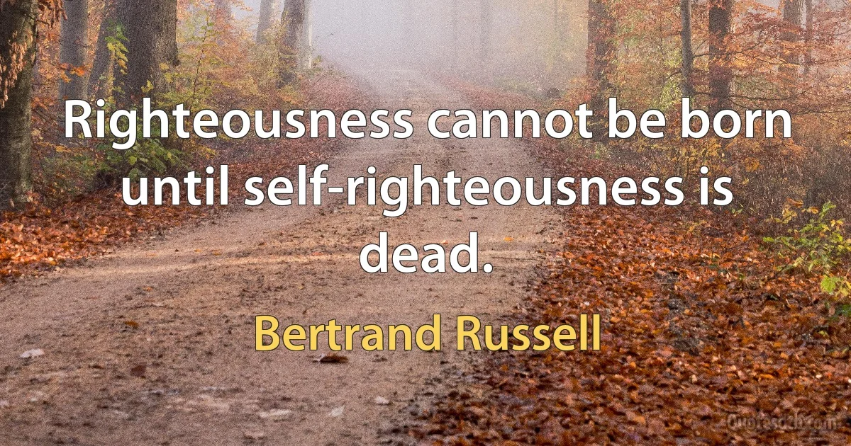 Righteousness cannot be born until self-righteousness is dead. (Bertrand Russell)