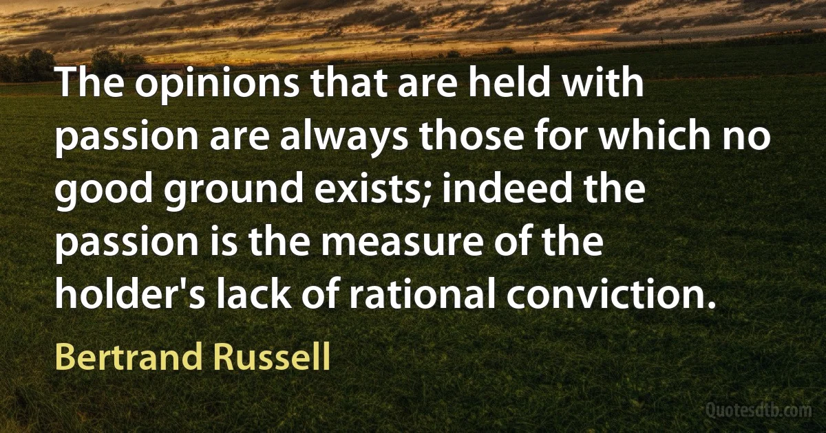 The opinions that are held with passion are always those for which no good ground exists; indeed the passion is the measure of the holder's lack of rational conviction. (Bertrand Russell)