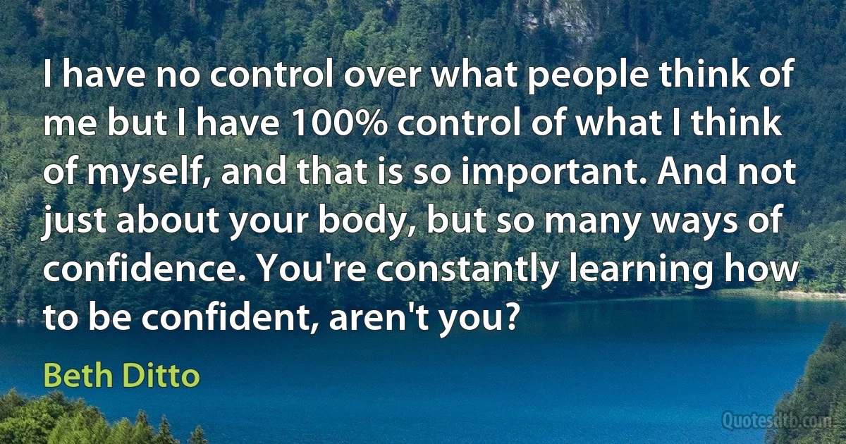 I have no control over what people think of me but I have 100% control of what I think of myself, and that is so important. And not just about your body, but so many ways of confidence. You're constantly learning how to be confident, aren't you? (Beth Ditto)