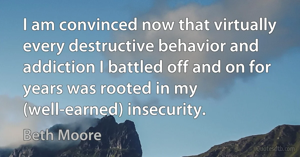 I am convinced now that virtually every destructive behavior and addiction I battled off and on for years was rooted in my (well-earned) insecurity. (Beth Moore)