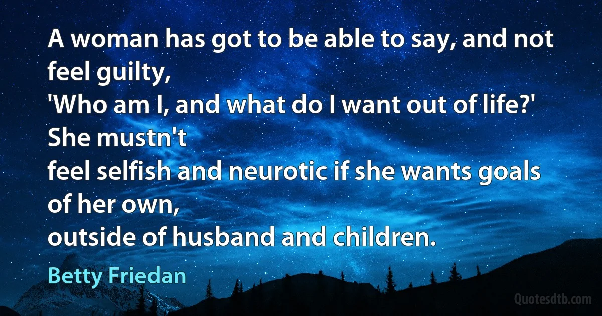 A woman has got to be able to say, and not feel guilty,
'Who am I, and what do I want out of life?' She mustn't
feel selfish and neurotic if she wants goals of her own,
outside of husband and children. (Betty Friedan)