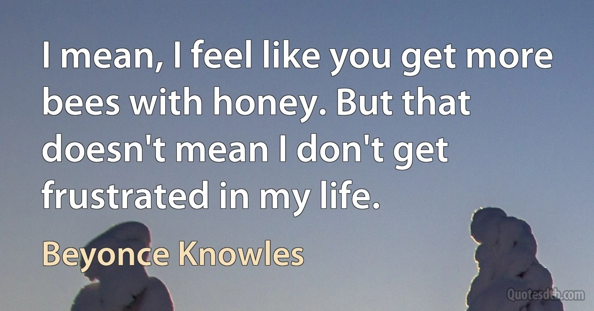 I mean, I feel like you get more bees with honey. But that doesn't mean I don't get frustrated in my life. (Beyonce Knowles)