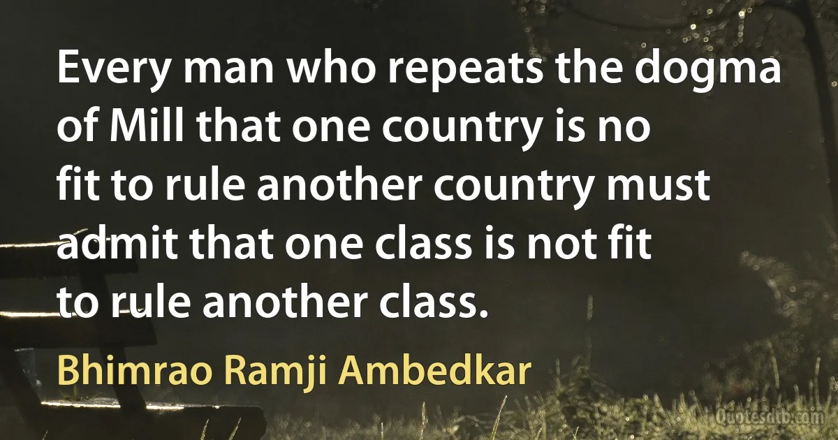 Every man who repeats the dogma of Mill that one country is no fit to rule another country must admit that one class is not fit to rule another class. (Bhimrao Ramji Ambedkar)