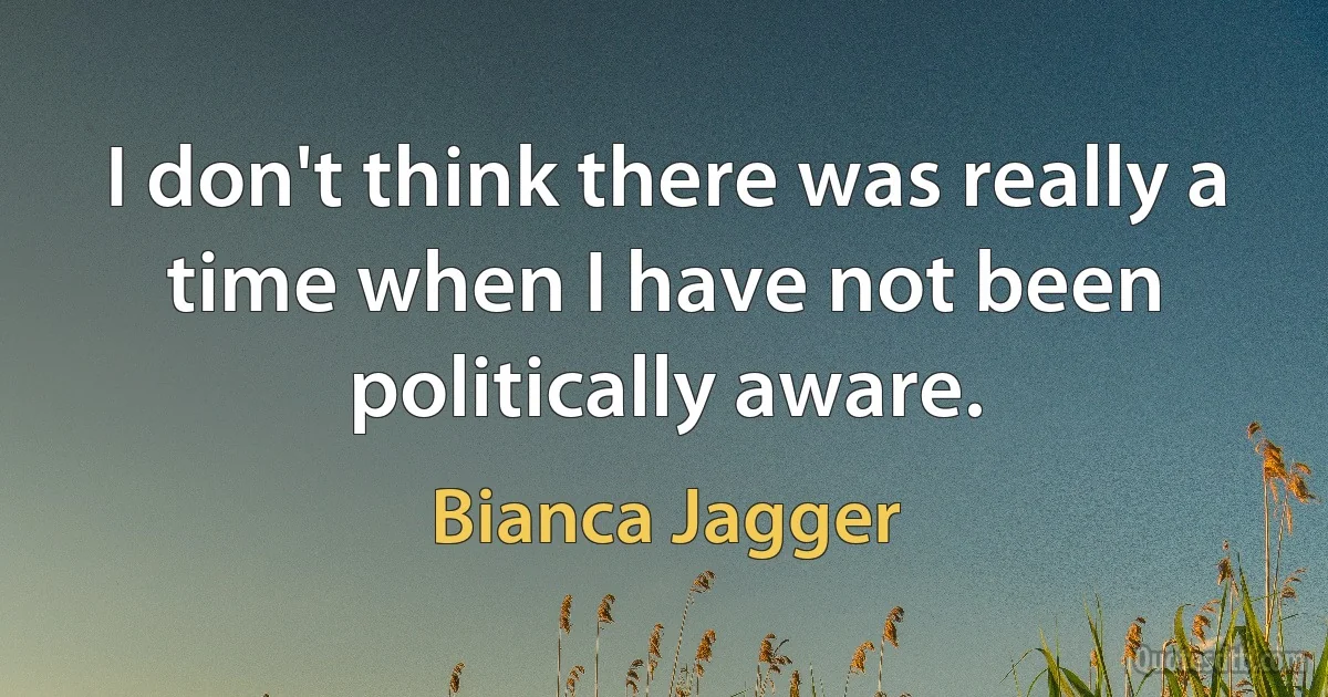 I don't think there was really a time when I have not been politically aware. (Bianca Jagger)