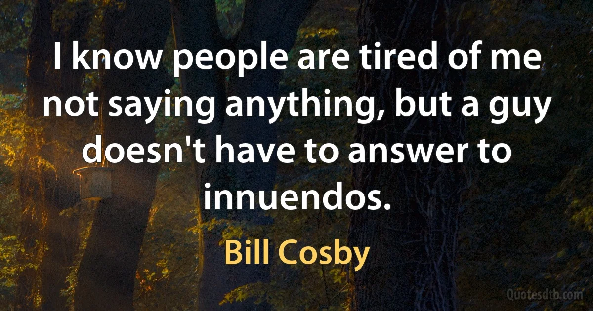 I know people are tired of me not saying anything, but a guy doesn't have to answer to innuendos. (Bill Cosby)