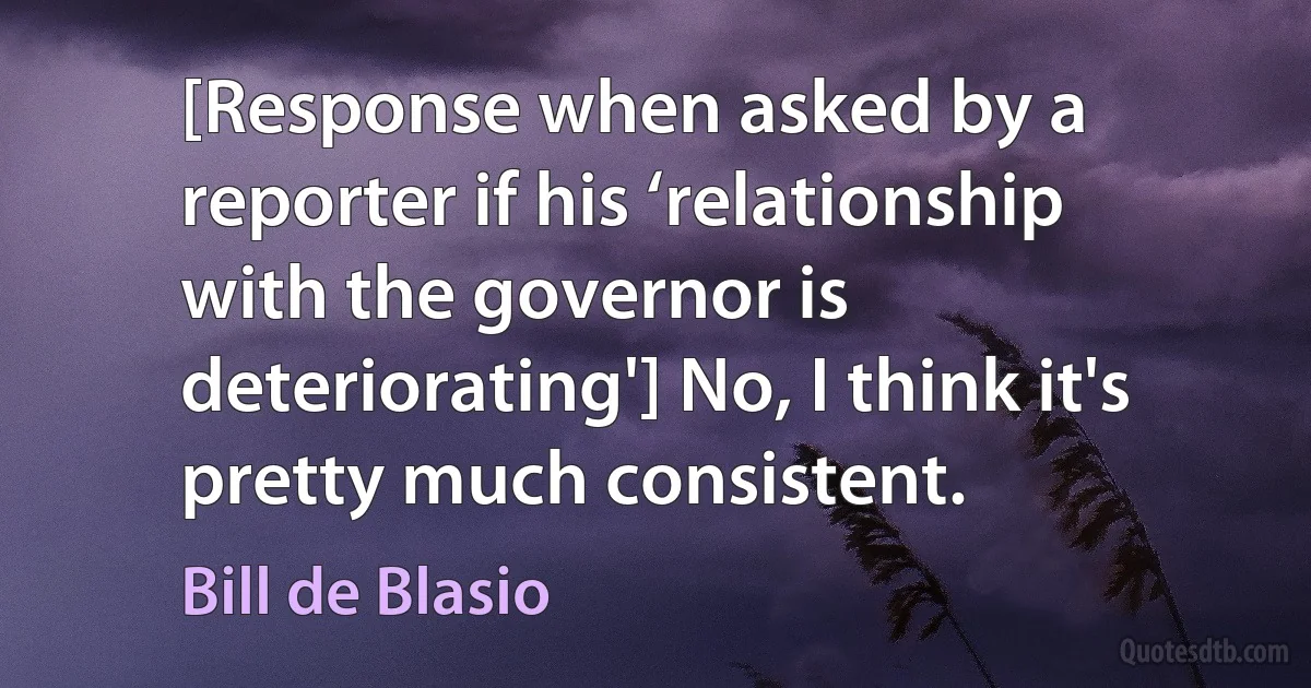 [Response when asked by a reporter if his ‘relationship with the governor is deteriorating'] No, I think it's pretty much consistent. (Bill de Blasio)