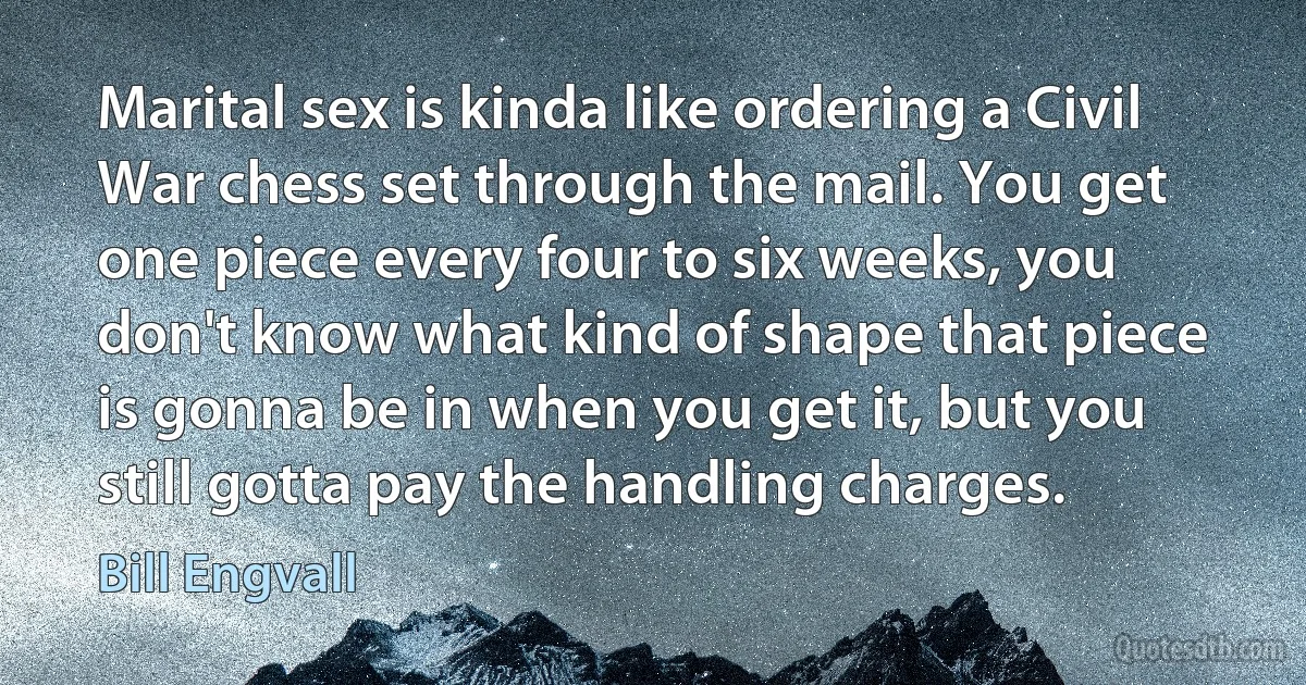 Marital sex is kinda like ordering a Civil War chess set through the mail. You get one piece every four to six weeks, you don't know what kind of shape that piece is gonna be in when you get it, but you still gotta pay the handling charges. (Bill Engvall)