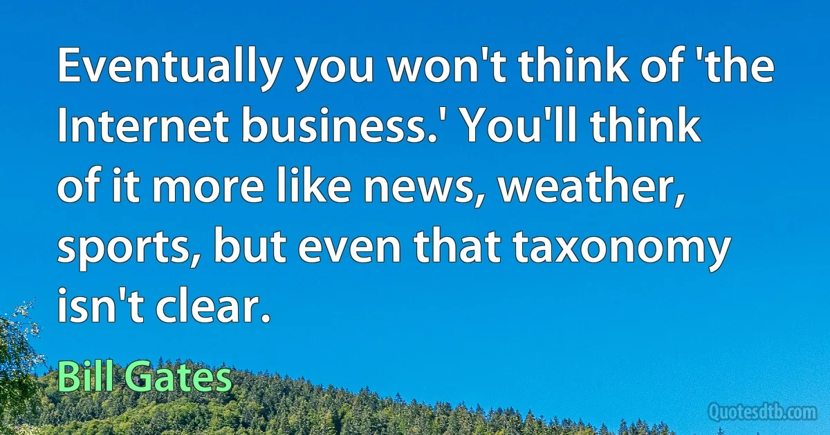 Eventually you won't think of 'the Internet business.' You'll think of it more like news, weather, sports, but even that taxonomy isn't clear. (Bill Gates)