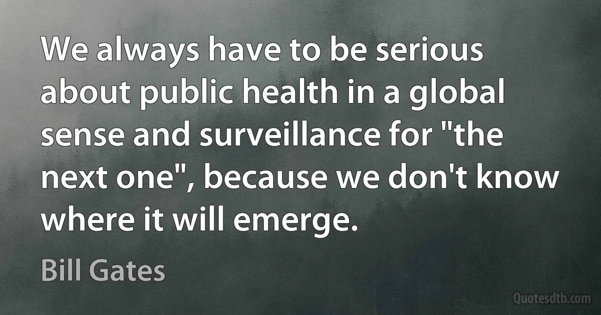 We always have to be serious about public health in a global sense and surveillance for "the next one", because we don't know where it will emerge. (Bill Gates)