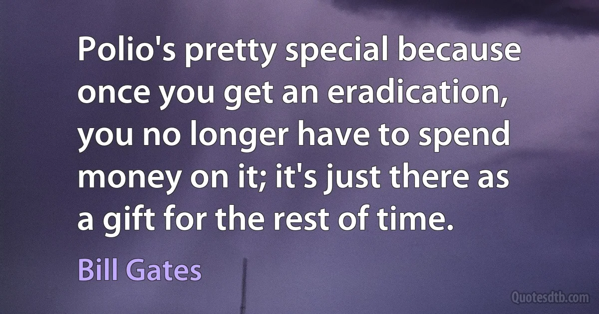 Polio's pretty special because once you get an eradication, you no longer have to spend money on it; it's just there as a gift for the rest of time. (Bill Gates)