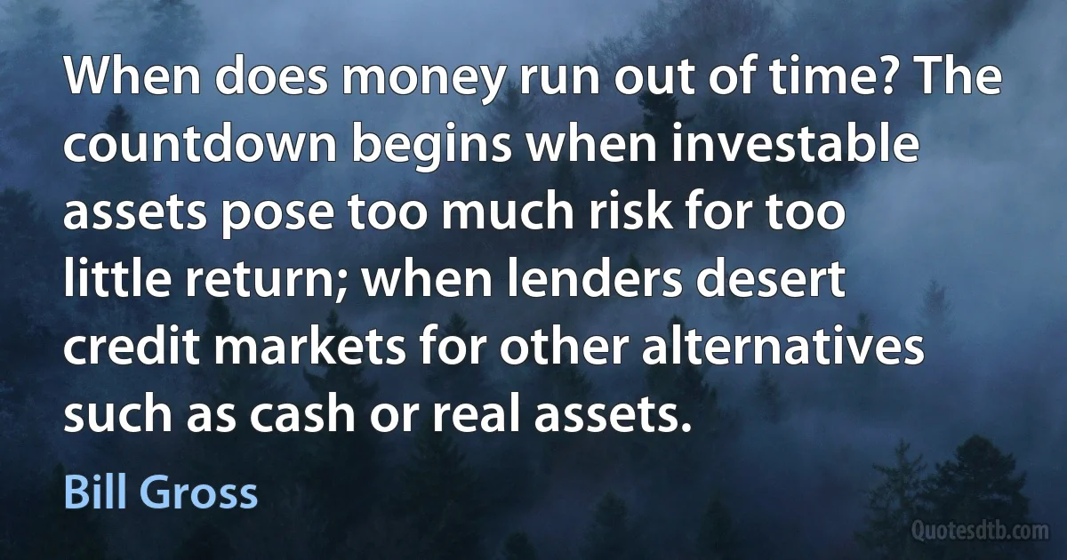 When does money run out of time? The countdown begins when investable assets pose too much risk for too little return; when lenders desert credit markets for other alternatives such as cash or real assets. (Bill Gross)