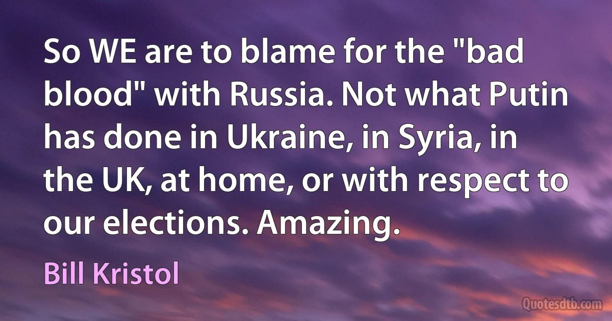 So WE are to blame for the "bad blood" with Russia. Not what Putin has done in Ukraine, in Syria, in the UK, at home, or with respect to our elections. Amazing. (Bill Kristol)