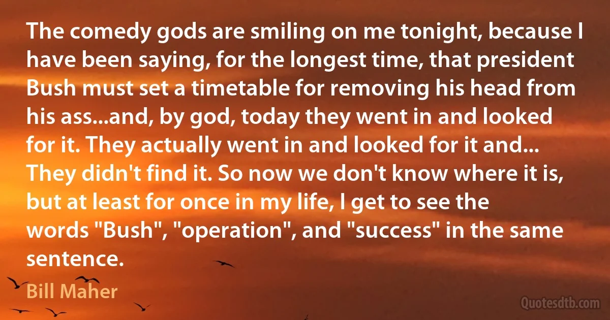 The comedy gods are smiling on me tonight, because I have been saying, for the longest time, that president Bush must set a timetable for removing his head from his ass...and, by god, today they went in and looked for it. They actually went in and looked for it and... They didn't find it. So now we don't know where it is, but at least for once in my life, I get to see the words "Bush", "operation", and "success" in the same sentence. (Bill Maher)