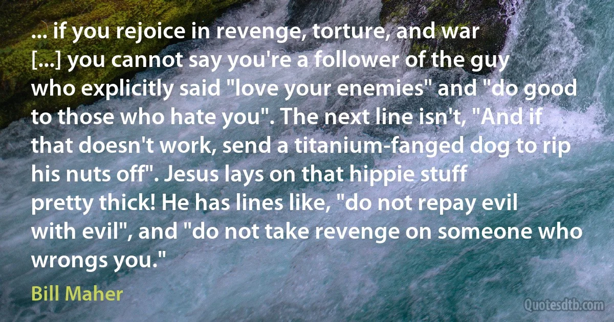 ... if you rejoice in revenge, torture, and war [...] you cannot say you're a follower of the guy who explicitly said "love your enemies" and "do good to those who hate you". The next line isn't, "And if that doesn't work, send a titanium-fanged dog to rip his nuts off". Jesus lays on that hippie stuff pretty thick! He has lines like, "do not repay evil with evil", and "do not take revenge on someone who wrongs you." (Bill Maher)