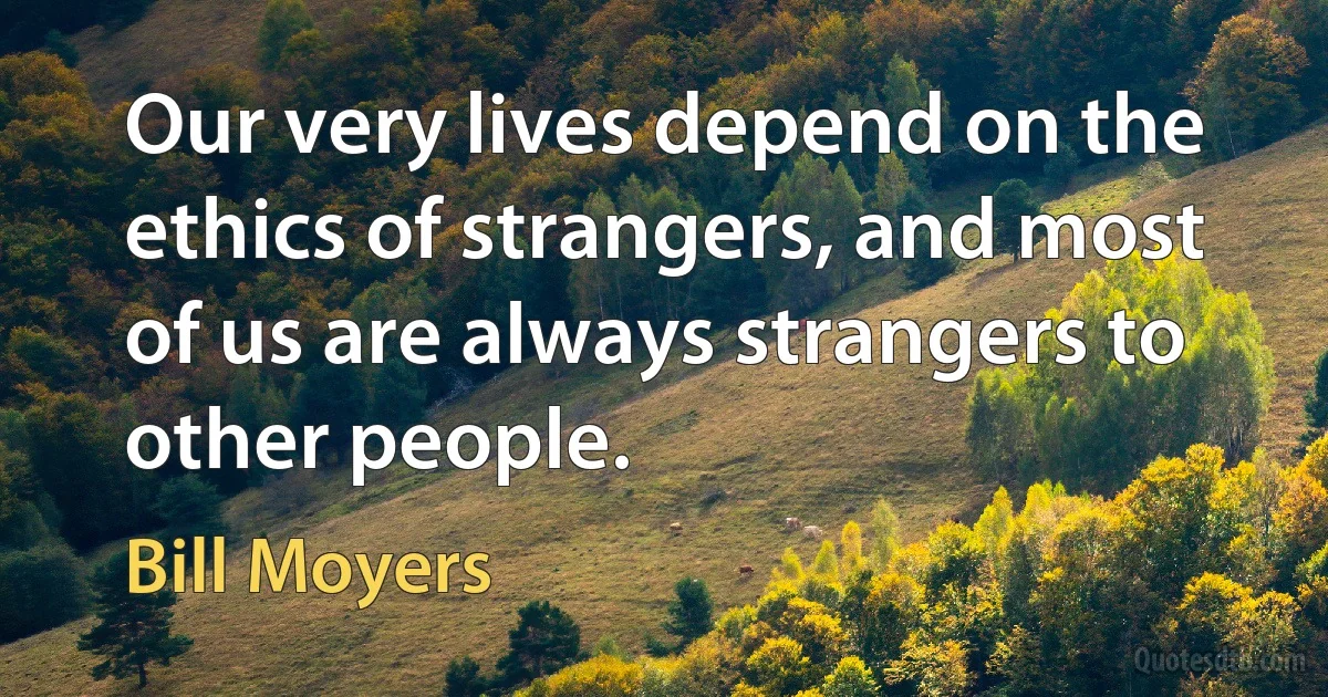 Our very lives depend on the ethics of strangers, and most of us are always strangers to other people. (Bill Moyers)