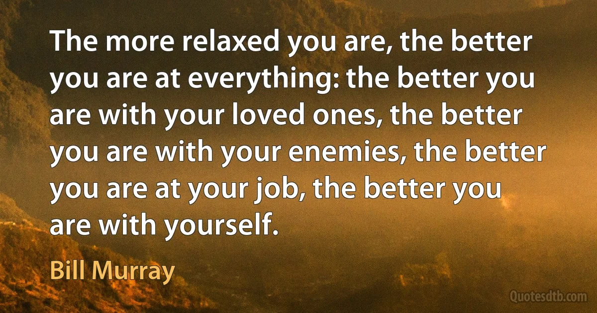 The more relaxed you are, the better you are at everything: the better you are with your loved ones, the better you are with your enemies, the better you are at your job, the better you are with yourself. (Bill Murray)