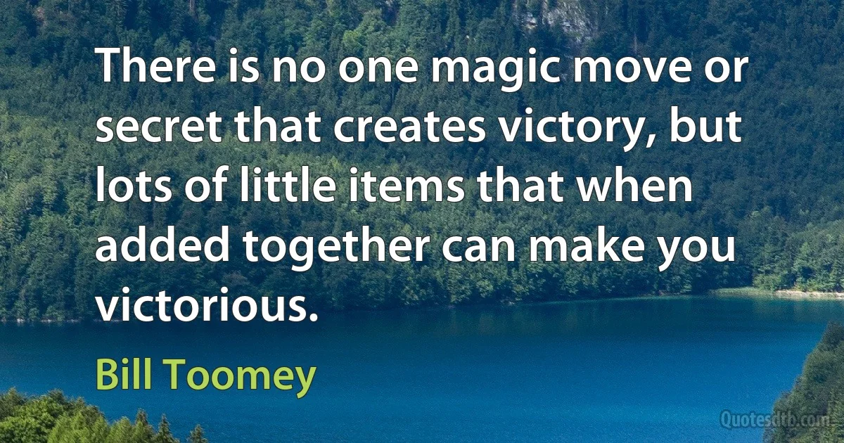 There is no one magic move or secret that creates victory, but lots of little items that when added together can make you victorious. (Bill Toomey)