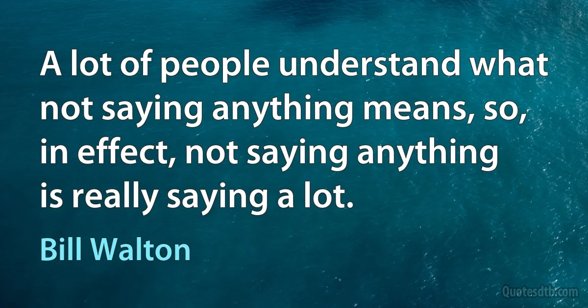 A lot of people understand what not saying anything means, so, in effect, not saying anything is really saying a lot. (Bill Walton)