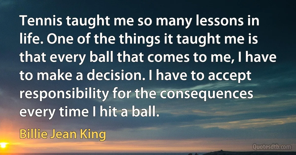 Tennis taught me so many lessons in life. One of the things it taught me is that every ball that comes to me, I have to make a decision. I have to accept responsibility for the consequences every time I hit a ball. (Billie Jean King)