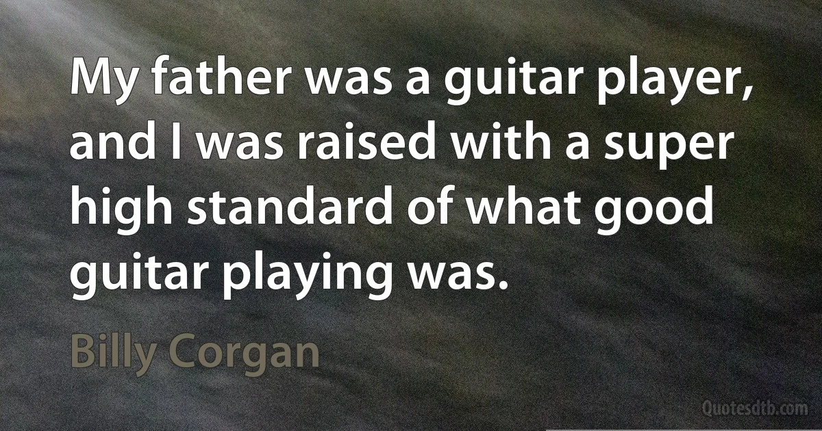 My father was a guitar player, and I was raised with a super high standard of what good guitar playing was. (Billy Corgan)