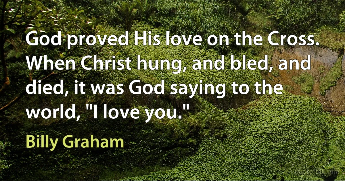 God proved His love on the Cross. When Christ hung, and bled, and died, it was God saying to the world, "I love you." (Billy Graham)