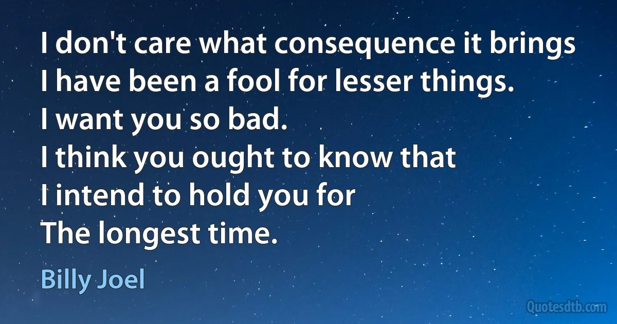 I don't care what consequence it brings
I have been a fool for lesser things.
I want you so bad.
I think you ought to know that
I intend to hold you for
The longest time. (Billy Joel)