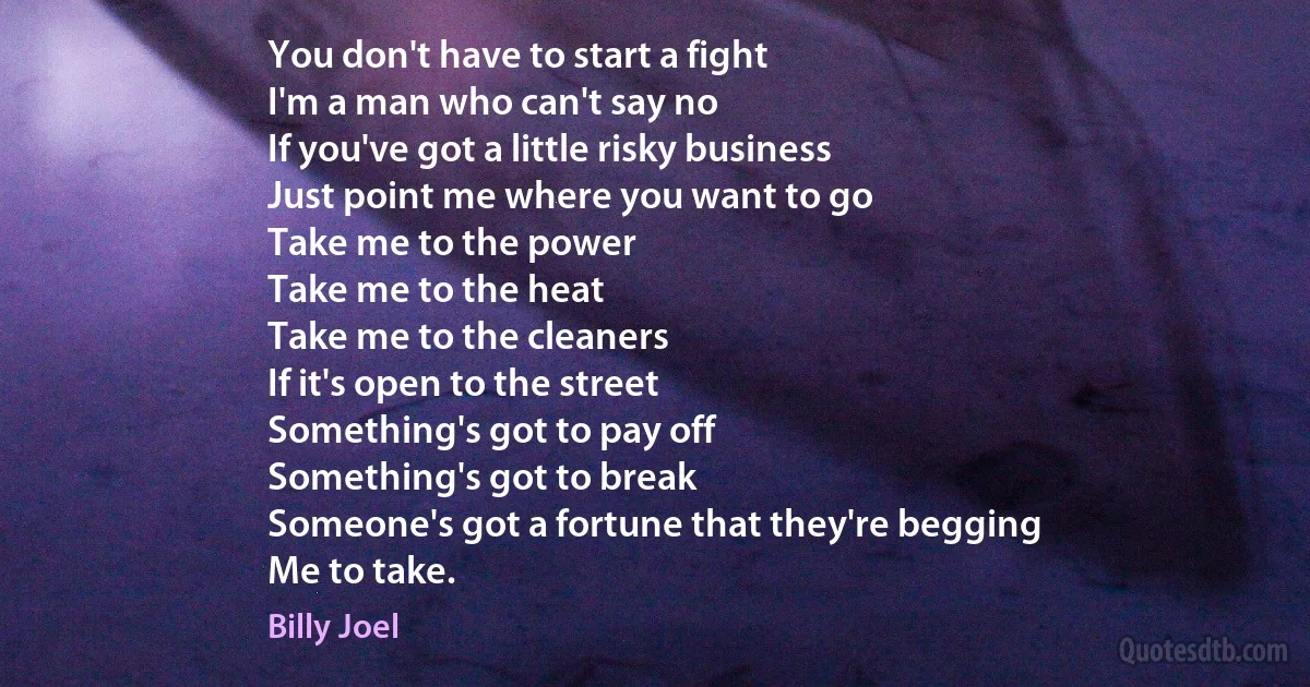 You don't have to start a fight
I'm a man who can't say no
If you've got a little risky business
Just point me where you want to go
Take me to the power
Take me to the heat
Take me to the cleaners
If it's open to the street
Something's got to pay off
Something's got to break
Someone's got a fortune that they're begging
Me to take. (Billy Joel)