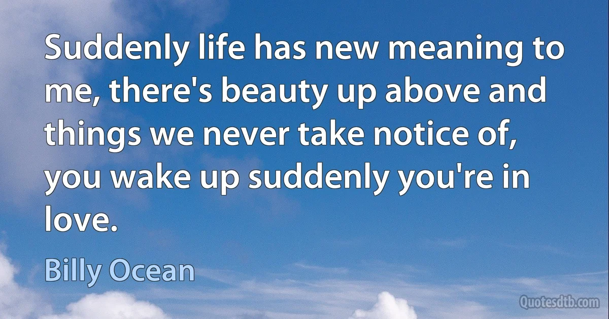 Suddenly life has new meaning to me, there's beauty up above and things we never take notice of, you wake up suddenly you're in love. (Billy Ocean)