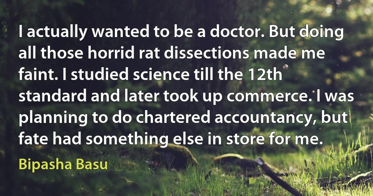 I actually wanted to be a doctor. But doing all those horrid rat dissections made me faint. I studied science till the 12th standard and later took up commerce. I was planning to do chartered accountancy, but fate had something else in store for me. (Bipasha Basu)