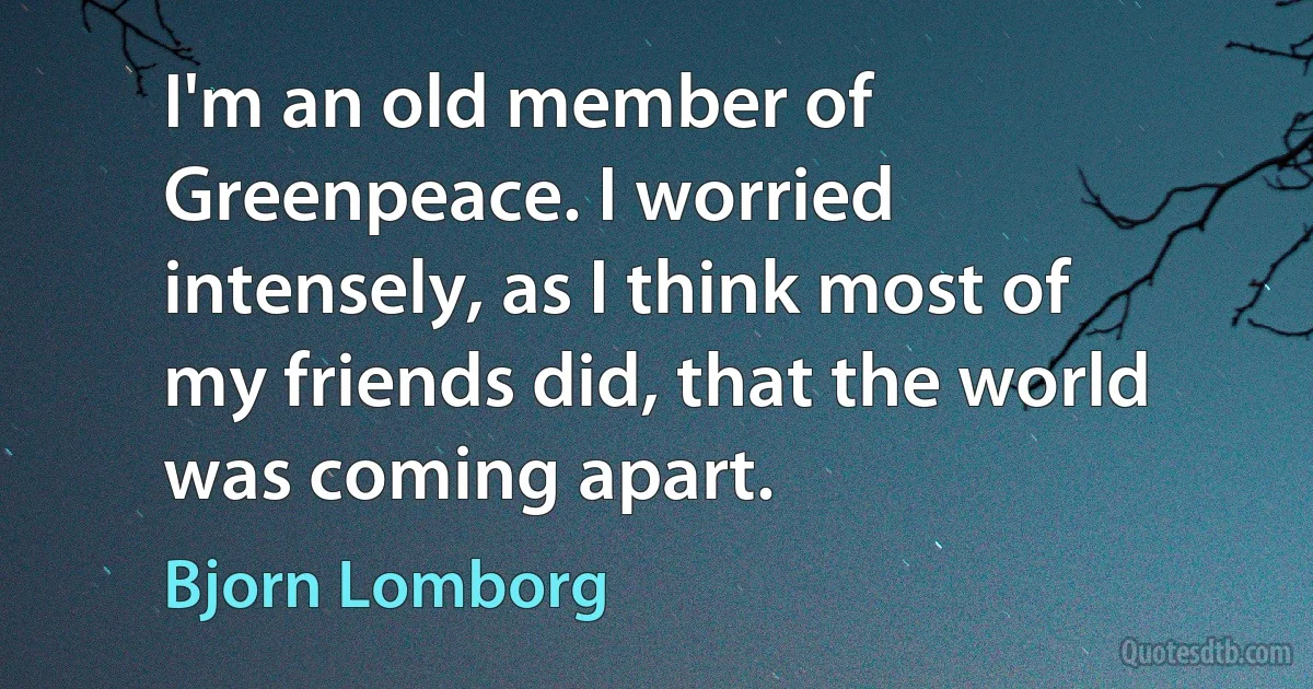 I'm an old member of Greenpeace. I worried intensely, as I think most of my friends did, that the world was coming apart. (Bjorn Lomborg)