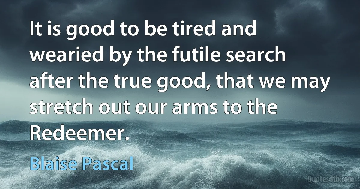 It is good to be tired and wearied by the futile search after the true good, that we may stretch out our arms to the Redeemer. (Blaise Pascal)