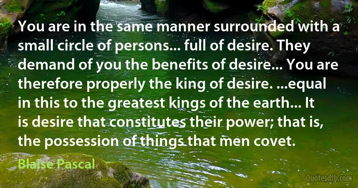 You are in the same manner surrounded with a small circle of persons... full of desire. They demand of you the benefits of desire... You are therefore properly the king of desire. ...equal in this to the greatest kings of the earth... It is desire that constitutes their power; that is, the possession of things that men covet. (Blaise Pascal)